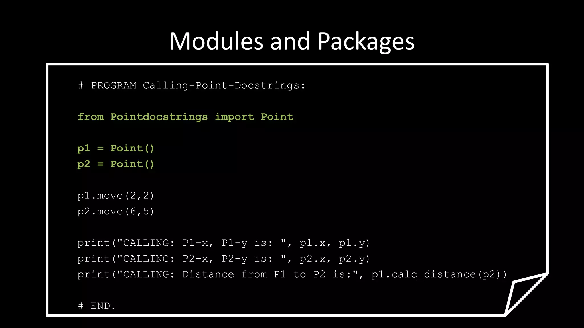 Modules and Packages
# PROGRAM Calling-Point-Docstrings:
from Pointdocstrings import Point
p1 = Point()
p2 = Point()
p1.move(2,2)
p2.move(6,5)
print("CALLING: P1-x, P1-y is: ", p1.x, p1.y)
print("CALLING: P2-x, P2-y is: ", p2.x, p2.y)
print("CALLING: Distance from P1 to P2 is:", p1.calc_distance(p2))
# END.
 
