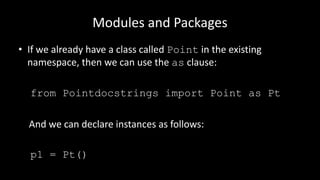 Modules and Packages
• If we already have a class called Point in the existing
namespace, then we can use the as clause:
from Pointdocstrings import Point as Pt
And we can declare instances as follows:
p1 = Pt()
 