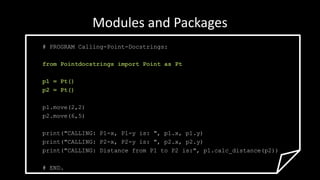 Modules and Packages
# PROGRAM Calling-Point-Docstrings:
from Pointdocstrings import Point as Pt
p1 = Pt()
p2 = Pt()
p1.move(2,2)
p2.move(6,5)
print("CALLING: P1-x, P1-y is: ", p1.x, p1.y)
print("CALLING: P2-x, P2-y is: ", p2.x, p2.y)
print("CALLING: Distance from P1 to P2 is:", p1.calc_distance(p2))
# END.
 