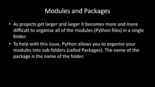Modules and Packages
• As projects get larger and larger it becomes more and more
difficult to organise all of the modules (Python files) in a single
folder.
• To help with this issue, Python allows you to organise your
modules into sub-folders (called Packages). The name of the
package is the name of the folder.
 