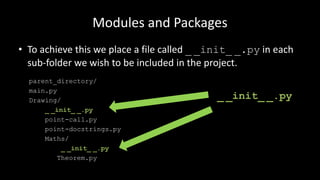 Modules and Packages
• To achieve this we place a file called _ _init_ _.py in each
sub-folder we wish to be included in the project.
parent_directory/
main.py
Drawing/
_ _init_ _.py
point-call.py
point-docstrings.py
Maths/
_ _init_ _.py
Theorem.py
_ _init_ _.py
 