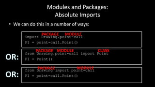 Modules and Packages:
Absolute Imports
• We can do this in a number of ways:
import Drawing.point-call
P1 = point-call.Point()
from Drawing.point-call import Point
P1 = Point()
from Drawing import point-call
P1 = point-call.Point()
PACKAGE MODULE
PACKAGE MODULE CLASS
PACKAGE MODULE
 