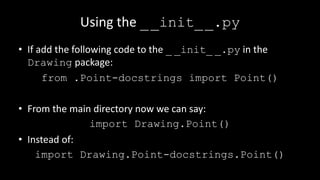Using the __init__.py
• If add the following code to the _ _init_ _.py in the
Drawing package:
from .Point-docstrings import Point()
• From the main directory now we can say:
import Drawing.Point()
• Instead of:
import Drawing.Point-docstrings.Point()
 