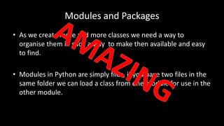 Modules and Packages
• As we create more and more classes we need a way to
organise them in such a way to make then available and easy
to find.
• Modules in Python are simply files, if you have two files in the
same folder we can load a class from one module for use in the
other module.
 