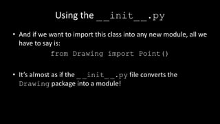 Using the __init__.py
• And if we want to import this class into any new module, all we
have to say is:
from Drawing import Point()
• It’s almost as if the _ _init_ _.py file converts the
Drawing package into a module!
 