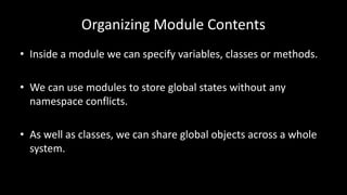 Organizing Module Contents
• Inside a module we can specify variables, classes or methods.
• We can use modules to store global states without any
namespace conflicts.
• As well as classes, we can share global objects across a whole
system.
 
