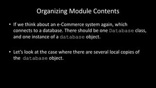 Organizing Module Contents
• If we think about an e-Commerce system again, which
connects to a database. There should be one Database class,
and one instance of a database object.
• Let’s look at the case where there are several local copies of
the database object.
 
