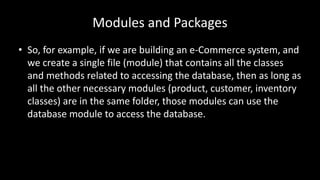 Modules and Packages
• So, for example, if we are building an e-Commerce system, and
we create a single file (module) that contains all the classes
and methods related to accessing the database, then as long as
all the other necessary modules (product, customer, inventory
classes) are in the same folder, those modules can use the
database module to access the database.
 