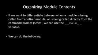 Organizing Module Contents
• If we want to differentiate between when a module is being
called from another module, or is being called directly from the
command prompt (script), we can use the _ _main_ _
variable.
• We can do the following:
 