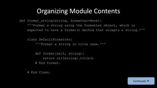 Organizing Module Contents
def format_string(string, formatter=None):
'''Format a string using the formatter object, which is
expected to have a format() method that accepts a string.'''
class DefaultFormatter:
'''Format a string in title case.''‘
def format(self, string):
return str(string).title()
# End format.
# End Class.
Continued 
 