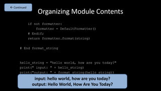 Organizing Module Contents
if not formatter:
formatter = DefaultFormatter()
# Endif;
return formatter.format(string)
# End format_string
hello_string = "hello world, how are you today?"
print(" input: " + hello_string)
print("output: " + format_string(hello_string))
input: hello world, how are you today?
output: Hello World, How Are You Today?
 Continued
 