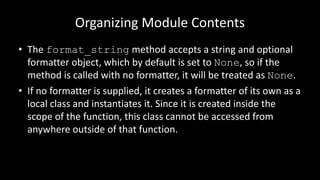 Organizing Module Contents
• The format_string method accepts a string and optional
formatter object, which by default is set to None, so if the
method is called with no formatter, it will be treated as None.
• If no formatter is supplied, it creates a formatter of its own as a
local class and instantiates it. Since it is created inside the
scope of the function, this class cannot be accessed from
anywhere outside of that function.
 