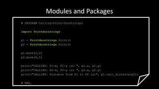 Modules and Packages
# PROGRAM Calling-Point-Docstrings:
import Pointdocstrings
p1 = Pointdocstrings.Point()
p2 = Pointdocstrings.Point()
p1.move(2,2)
p2.move(6,5)
print("CALLING: P1-x, P1-y is: ", p1.x, p1.y)
print("CALLING: P2-x, P2-y is: ", p2.x, p2.y)
print("CALLING: Distance from P1 to P2 is:", p1.calc_distance(p2))
# END.
 