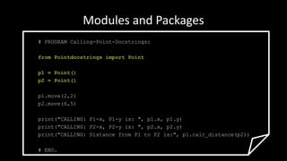 Modules and Packages
# PROGRAM Calling-Point-Docstrings:
from Pointdocstrings import Point
p1 = Point()
p2 = Point()
p1.move(2,2)
p2.move(6,5)
print("CALLING: P1-x, P1-y is: ", p1.x, p1.y)
print("CALLING: P2-x, P2-y is: ", p2.x, p2.y)
print("CALLING: Distance from P1 to P2 is:", p1.calc_distance(p2))
# END.
 