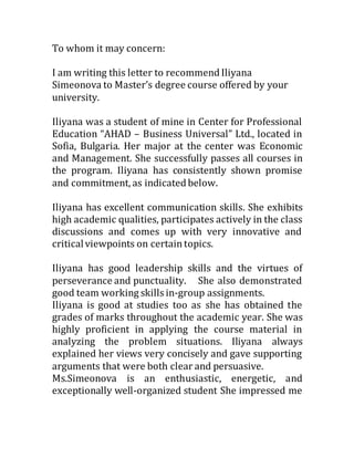 To whom it may concern:
I am writing this letter to recommend Iliyana
Simeonova to Master’s degree course offered by your
university.
Iliyana was a student of mine in Center for Professional
Education “AHAD – Business Universal” Ltd., located in
Sofia, Bulgaria. Her major at the center was Economic
and Management. She successfully passes all courses in
the program. Iliyana has consistently shown promise
and commitment, as indicated below.
Iliyana has excellent communication skills. She exhibits
high academic qualities, participates actively in the class
discussions and comes up with very innovative and
criticalviewpoints on certaintopics.
Iliyana has good leadership skills and the virtues of
perseverance and punctuality. She also demonstrated
good team working skills in-group assignments.
Iliyana is good at studies too as she has obtained the
grades of marks throughout the academic year. She was
highly proficient in applying the course material in
analyzing the problem situations. Iliyana always
explained her views very concisely and gave supporting
arguments that were both clear and persuasive.
Ms.Simeonova is an enthusiastic, energetic, and
exceptionally well-organized student She impressed me
 