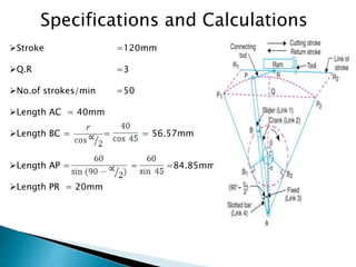 Specifications and Calculations
Stroke =120mm
Q.R =3
No.of strokes/min =50
Length AC = 40mm
Length BC = = = 56.57mm
Length AP = = =84.85mm
Length PR = 20mm
 