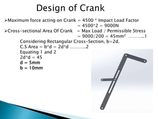 Design of Crank
Maximum force acting on Crank = 4500 * Impact Load Factor
= 4500*2 = 9000N
Cross-sectional Area Of Crank = Max Load / Permissible Stress
= 9000/200 = 45mm2 ………..1
Considering Rectangular Cross-Section, b=2d.
C.S Area = b*d = 2d*d ………..2
Equating 1 and 2
2d*d = 45
d = 5mm
b = 10mm
 