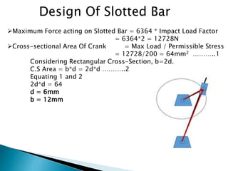 Design Of Slotted Bar
Maximum Force acting on Slotted Bar = 6364 * Impact Load Factor
= 6364*2 = 12728N
Cross-sectional Area Of Crank = Max Load / Permissible Stress
= 12728/200 = 64mm2 ………..1
Considering Rectangular Cross-Section, b=2d.
C.S Area = b*d = 2d*d ………..2
Equating 1 and 2
2d*d = 64
d = 6mm
b = 12mm
 