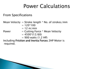 Power Calculations
From Specifications
Mean Velocity = Stroke length * No. of strokes/mm
= 120*100
= 12 m/min
Power = Cutting Force * Mean Velocity
= 4500*(12/60)
= 900 watts (1.2 HP)
Including Friction and Inertia Forces 2HP Motor is
required.
 