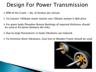 Design For Power Transmission
 RPM of the Crank = No. of Strokes per minute
 To Convert 1400rpm motor motion into 100rpm motion V-Belt drive
 For given loads Phosphor Bronze Bushings of required thickness should
be used at Pin Joints between the links
 Due to large fluctuations in loads Vibrations are induced.
 To minimize these Vibrations, Cast Iron or Wooden Frame should be used
 