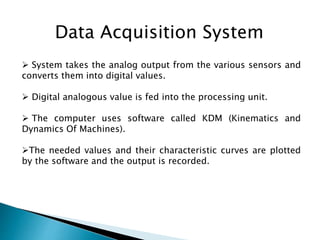 Data Acquisition System
 System takes the analog output from the various sensors and
converts them into digital values.
 Digital analogous value is fed into the processing unit.
 The computer uses software called KDM (Kinematics and
Dynamics Of Machines).
The needed values and their characteristic curves are plotted
by the software and the output is recorded.
 