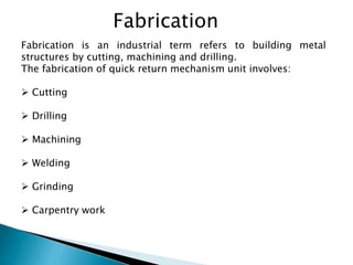 Fabrication
Fabrication is an industrial term refers to building metal
structures by cutting, machining and drilling.
The fabrication of quick return mechanism unit involves:
 Cutting
 Drilling
 Machining
 Welding
 Grinding
 Carpentry work
 