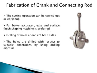 Fabrication of Crank and Connecting Rod
 The cutting operation can be carried out
in workshop
 For better accuracy , ease and surface
finish shaping machine is preferred
 Drilling of holes at ends of both sides
 The holes are drilled with respect to
suitable dimensions by using drilling
machine
 