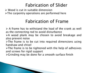 Fabrication of Slider
 Wood is cut in suitable dimension
The carpentry operations are performed here
Fabrication of Frame
 A frame has to withstand the load of the crank as well
as the connecting rod to avoid disturbance
A wood plank may be chosen to avoid breakage and
also prevent noise
The frame is to be cut into required dimensions using
handsaw and chisel
The frame is to be tightened with the help of adhesives
and screws for rigid support
Grinding may be done for a smooth surface finish
 