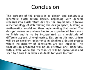 Conclusion
The purpose of the project is to design and construct a
kinematic quick return device. Beginning with general
research into quick return devices, the project has to follow
a methodology of determining the design space, building a
mathematical model and then implementing that model. The
design process as a whole has to be experienced from start
to finish and is to be incorporated as a multitude of
different aspects of engineering. Designing this mechanism
will be an excellent experience in tackling a design project
where the majority of constraints are self-imposed. The
final design produced will be an effective one. Hopefully,
with a little work, the mechanism will be operational and
seen by future kinematics students for years to come.
 