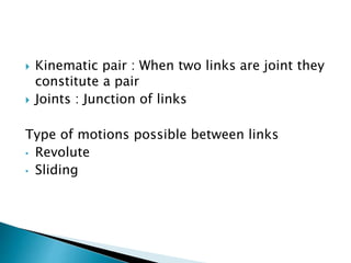  Kinematic pair : When two links are joint they
constitute a pair
 Joints : Junction of links
Type of motions possible between links
• Revolute
• Sliding
 