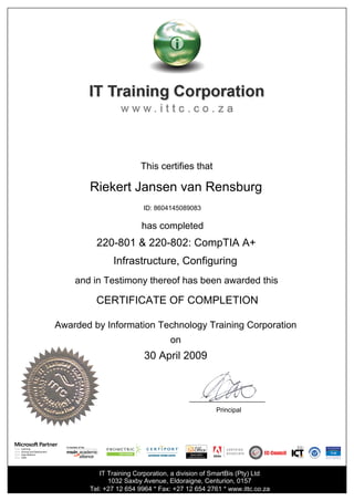 This certifies that
Riekert Jansen van Rensburg
ID: 8604145089083
has completed
220-801 & 220-802: CompTIA A+
Infrastructure, Configuring
and in Testimony thereof has been awarded this
CERTIFICATE OF COMPLETION
Awarded by Information Technology Training Corporation
on
30 April 2009
Principal
IT Training Corporation, a division of SmartBis (Pty) Ltd
1032 Saxby Avenue, Eldoraigne, Centurion, 0157
Tel: +27 12 654 9964 * Fax: +27 12 654 2761 * www.ittc.co.za
 