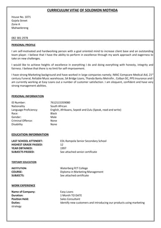 CURRICULUM VITAE OF SOLOMON MOTHOA
House No. 1071
Gojela Street
Zone A
Mahwelereng
082 381 2978
PERSONAL PROFILE
I am self-motivated and hardworking person with a goal oriented mind to increase client base and an outstanding
team player. I believe that I have the ability to perform in excellence through my work approach and eagerness to
take on new challenges.
I would like to achieve heights of excellence in everything I do and doing everything with honesty, integrity and
fairness. I believe that there is no limit for self-improvement.
I have strong Marketing background and have worked in large companies namely; IMAC Compcare Medical Aid, 21st
century Funeral, Reliable Music warehouse, SA Bridge Loans, Thanda Bantu Metrofin , Colbyn DC, PPS Insurance and I
am currently working at Easy Loans out a number of customer satisfaction. I am eloquent, confident and have very
strong management abilities.
PERSONAL INFORMATION
ID Number: 7612115359080
Nationality South African
Language Proficiency: English, Afrikaans, Sepedi and Zulu (Speak, read and write)
Race: Black
Gender: Male
Criminal Offence: None
Disability None
EDUCATION INFORMATION
LAST SCHOOL ATTENDET: EDL Rampola Senior Secondary School
HIGHEST GRADE PASSED: 12
YEAR OBTAINED: 1997
SUBJECTS PASSED: See attached senior certificate
TERTIARY EDUCATION
INSTITUTION: Waterberg FET College
COURSE: Diploma in Marketing Management
SUBJECTS: See attached certificate
WORK EXPERIENCE
Name of Company: Easy Loans
Duration: 1 Month TO DATE
Position Held: Sales Consultant
Duties: Identify new customers and introducing our products using marketing
strategy
 