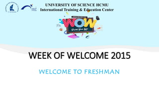 WEEK OF WELCOME 2015
WELCOME TO FRESHMAN
UNIVERSITY OF SCIENCE HCMU
International Training & Education Center
 