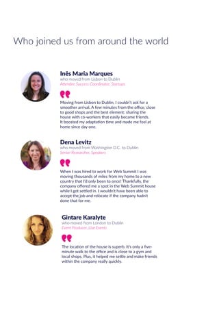 Gintare Karalyte
who moved from London to Dublin
Event Producer, Live Events
The location of the house is superb. It’s only a five-
minute walk to the office and is close to a gym and
local shops. Plus, it helped me settle and make friends
within the company really quickly.
Who joined us from around the world
Inês Maria Marques
who moved from Lisbon to Dublin
Attendee Success Coordinator, Startups
Moving from Lisbon to Dublin, I couldn’t ask for a
smoother arrival. A few minutes from the office, close
to good shops and the best element: sharing the
house with co-workers that easily became friends.
It boosted my adaptation time and made me feel at
home since day one.
Dena Levitz
who moved from Washington D.C. to Dublin
Senior Researcher, Speakers
When I was hired to work for Web Summit I was
moving thousands of miles from my home to a new
country that I’d only been to once! Thankfully, the
company offered me a spot in the Web Summit house
while I got settled in. I wouldn’t have been able to
accept the job and relocate if the company hadn’t
done that for me.
 