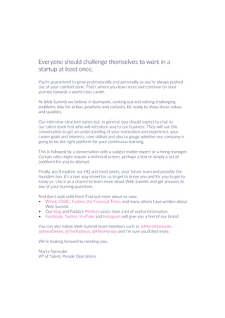 Everyone should challenge themselves to work in a
startup at least once.
You’re guaranteed to grow professionally and personally as you’re always pushed
out of your comfort zone. That’s where you learn most and continue on your
journey towards a world-class career.
At Web Summit we believe in teamwork, seeking out and solving challenging
problems, bias for action, positivity and curiosity. Be ready to show these values
and qualities.
Our interview structure varies but, in general, you should expect to chat to
our talent team first who will introduce you to our business. They will use this
conversation to get an understanding of your motivation and experience, your
career goals and interests, core skillset and also to gauge whether our company is
going to be the right platform for your continuous learning.
This is followed by a conversation with a subject matter expert or a hiring manager.
Certain roles might require a technical screen, perhaps a test or simply a set of
problems for you to attempt.
Finally, you’ll explore our HQ and meet peers, your future team and possibly the
founders too. It’s a two way street for us to get to know you and for you to get to
know us. Use it as a chance to learn more about Web Summit and get answers to
any of your burning questions.
And don’t wait until then! Find out more about us now:
•	 Wired, CNBC, Forbes, the Financial Times and many others have written about
Web Summit.
•	 Our blog and Paddy’s Medium posts have a lot of useful information.
•	 Facebook, Twitter, YouTube and Instagram will give you a feel of our brand.
You can also follow Web Summit team members such as @MartaNarauske,
@AnnaOHare, @ThePadman, @MikeHarvey and I’m sure you’ll find more.
We’re looking forward to meeting you.
Marta Narauske
VP of Talent, People Operations
 