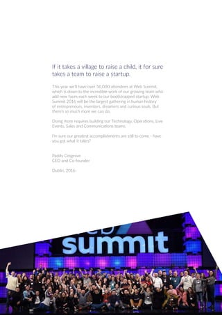 If it takes a village to raise a child, it for sure
takes a team to raise a startup.
This year we’ll have over 50,000 attendees at Web Summit,
which is down to the incredible work of our growing team who
add new faces each week to our bootstrapped startup. Web
Summit 2016 will be the largest gathering in human history
of entrepreneurs, inventors, dreamers and curious souls. But
there’s so much more we can do.
Doing more requires building our Technology, Operations, Live
Events, Sales and Communications teams.
I’m sure our greatest accomplishments are still to come - have
you got what it takes?
Paddy Cosgrave
CEO and Co-founder
Dublin, 2016
 