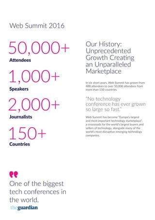 Our History:
Unprecedented
Growth Creating
an Unparalleled
Marketplace
In six short years, Web Summit has grown from
400 attendees to over 50,000 attendees from
more than 150 countries.
“No technology
conference has ever grown
so large so fast.”
Web Summit has become “Europe’s largest
and most important technology marketplace”,
a crossroads for the world’s largest buyers and
sellers of technology, alongside many of the
world’s most disruptive emerging technology
companies.
50,000+Attendees
1,000+Speakers
2,000+Journalists
150+Countries
One of the biggest
tech conferences in
the world.
Web Summit 2016
 