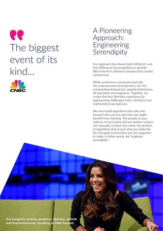 The biggest
event of its
kind...
A Pioneering
Approach:
Engineering
Serendipity
Our approach has always been different, and
that difference has propelled our growth.
We’re the first software company that creates
conferences.
While conference companies typically
hire experienced event planners, we hire
computational physicists, applied statisticians,
AI specialists and engineers. Together, we
create the best attendee experience by
approaching challenges from a technical and
mathematical perspective.
We even build algorithms that take into
account who you are and who you might
benefit from meeting. The people at your
table or on your pub crawl are neither random
nor manually-curated, but rather the product
of algorithms that ensure that you make the
life-changing connections you are supposed
to make. In other words, we “engineer
serendipity”.
Eva Longoria, actress, producer, director, activist
and businesswoman, speaking at Web Summit
 
