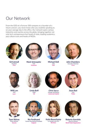 Michael Dell
CEO
Dell
John Chambers
Executive Chairman
Cisco
Ed Catmull
President
Pixar
Mark Schroepfer
CTO
Facebook
Will.i.am
CEO
i.am+
Linda Boff
CMO
GE
Chris Sacca
Founder and Partner
Lowercase Capital
Roberto Azevêdo
Director General
World Trade Organization
Sean Rad
CEO
Tinder
Taavi Rõivas
Prime Minister
Estonia
Katia Beauchamp
Co-founder and CEO
Birchbox
Rio Ferdinand
Former International Footballer
England
Our Network
From the CEO of a Fortune 500 company to a founder of a
future unicorn, you never know who you could be speaking to
on your average day in the office. Our network spans various
industries and reaches across the globe, bringing together not
only tech entrepreneurs but heads of state, leading academics,
pop culture icons and heads of NGOs.
 