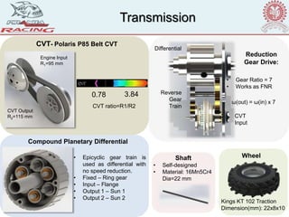 CVT- Polaris P85 Belt CVT
Reduction
Gear Drive:
Compound Planetary Differential
• Epicyclic gear train is
used as differential with
no speed reduction.
• Fixed – Ring gear
• Input – Flange
• Output 1 – Sun 1
• Output 2 – Sun 2
ω(out) = ω(in) x 7
Reverse
Gear
Train
CVT
Input
Differential
CVT ratio=R1/R2
0.78 3.84
Shaft
• Self-designed
• Material: 16Mn5Cr4
Dia=22 mm
Transmission
CVT Output
R2=115 mm
Engine Input
R1=95 mm
• Gear Ratio = 7
• Works as FNR
Kings KT 102 Traction
Dimension(mm): 22x8x10
Wheel
 