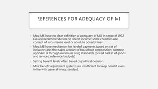 REFERENCES FOR ADEQUACY OF MI
• Most MS have no clear definition of adequacy of MIS in sense of 1992
Council Recommendation on decent income; some countries use
concept of subsistence level or absolute poverty lines
• Most MS have mechanism for level of payments based on set of
indicators and that takes account of household composition; common
approach is through minimum living standards (priced basket of goods
and services, reference budgets)
• Setting benefit levels often based on political decision
• Most benefit adjustment systems are insufficient to keep benefit levels
in line with general living standard.
 