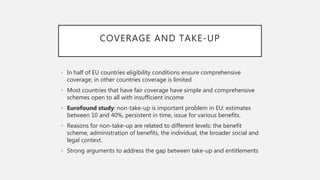 COVERAGE AND TAKE-UP
• In half of EU countries eligibility conditions ensure comprehensive
coverage; in other countries coverage is limited
• Most countries that have fair coverage have simple and comprehensive
schemes open to all with insufficient income
• Eurofound study: non-take-up is important problem in EU: estimates
between 10 and 40%, persistent in time, issue for various benefits.
• Reasons for non-take-up are related to different levels: the benefit
scheme, administration of benefits, the individual, the broader social and
legal context.
• Strong arguments to address the gap between take-up and entitlements
 