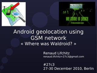 Android geolocation using
      GSM network
  « Where was Waldroid? »

           Renaud Lifchitz
           renaud.lifchitz+27c3@gmail.com


           #27c3
           27-30 December 2010, Berlin
 