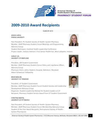 American Society of Health-System Pharmacists | 7272 Wisconsin Avenue, Bethesda, Maryland 20814 | 301-657-3000 1
2009-2010 Award Recipients
CLASS OF 2010
JESSICA LARVA,
PURDUE UNIVERSITY
Past President, PU Student Society of Health-System Pharmacy
Member, ASHP Pharmacy Student Forum Meetings and Programming
Advisory Group
Student Participant, Cardinal Health Leadership Conference
Project Leader, Indiana Veteran's First Senior Health Fair, West Lafayette, Indiana
SHIRLEY LEE,
UNIVERSITY OF MARYLAND
President, UM Student Government
Member, ASHP Pharmacy Student Forum Policy and Legislative Affairs
Advisory Group
Pharmacy Intern, Johns Hopkins Hospital, Baltimore, Maryland
Albert Schweitzer Fellowship
BRIAN MARLOW,
UNIVERSITY OF TENNESSEE
President, UT Student Government
Member, ASHP Pharmacy Student Forum Student Society and Leadership
Development Advisory Group
Organizer, Student Leadership Retreat for Student Leaders at UT
Recipient, Pharmacy Student Service Award from UT Student Government
CHRISTINA MARTIN,
UNIVERSITY OF PITTSBURGH
Past President, UP Student Society of Health-System Pharmacy
Member, ASHP Pharmacy Student Forum Membership Advisory Group
Student of the Year Award Recipient, Pennsylvania Society of Health-
System Pharmacists
 