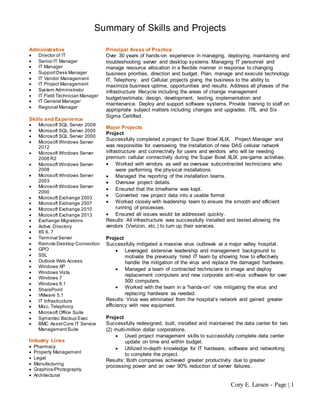 Cory E. Larsen - Page | 1
Summary of Skills and Projects
Administrative
 Director of IT
 Senior IT Manager
 IT Manager
 SupportDesk Manager
 IT Vendor Management
 IT Project Management
 System Administrator
 IT Field Technician Manager
 IT General Manager
 Regional Manager
Skills and Experience
 Microsoft SQL Server 2008
 Microsoft SQL Server 2005
 Microsoft SQL Server 2000
 Microsoft Windows Server
2012
 Microsoft Windows Server
2008 R2
 Microsoft Windows Server
2008
 Microsoft Windows Server
2003
 Microsoft Windows Server
2000
 Microsoft Exchange 2003
 Microsoft Exchange 2007
 Microsoft Exchange 2010
 Microsoft Exchange 2013
 Exchange Migrations
 Active Directory
 IIS 6, 7
 Terminal Server
 Remote Desktop Connection
 GPO
 SSL
 Outlook Web Access
 Windows XP
 Windows Vista
 Windows 7
 Windows 8.1
 SharePoint
 VMware 5.1
 IT Infrastructure
 Misc. Telephony
 Microsoft Office Suite
 Symantec Backup Exec
 BMC AssetCore IT Service
ManagementSuite
Industry Lines
 Pharmacy
 Property Management
 Legal
 Manufacturing
 Graphics/Photography
 Architectural
Principal Areas of Practice
Over 30 years of hands-on experience in managing, deploying, maintaining and
troubleshooting server and desktop systems. Managing IT personnel and
manage resource allocation in a flexible manner in response to changing
business priorities, direction and budget. Plan, manage and execute technology
IT, Telephony, and Cellular projects giving the business to the ability to
maximize business uptime, opportunities and results. Address all phases of the
infrastructure lifecycle including the areas of change management
budget/estimate, design, development, testing, implementation and
maintenance. Deploy and support software systems. Provide training to staff on
appropriate subject matters including changes and upgrades. ITIL and Six
Sigma Certified.
Major Projects
Project
Successfully completed a project for Super Bowl XLIX. Project Manager and
was responsible for overseeing the installation of new DAS cellular network
infrastructure and connectivity for users and vendors who will be needing
premium cellular connectivity during the Super Bowl XLIX pre-game activities.
 Worked with vendors as well as oversaw subcontracted technicians who
were performing the physical installations.
 Managed the reporting of the installation teams.
 Oversaw project details.
 Ensured that the timeframe was kept.
 Converted raw project data into a usable format
 Worked closely with leadership team to ensure the smooth and efficient
running of processes.
 Ensured all issues would be addressed quickly.
Results: All infrastructure was successfully installed and tested allowing the
vendors (Verizon, etc.) to turn up their services.
Project
Successfully mitigated a massive virus outbreak at a major valley hospital.
 Leveraged extensive leadership and management background to
motivate the previously hired IT team by showing how to effectively
handle the mitigation of the virus and replace the damaged hardware.
 Managed a team of contracted technicians to image and deploy
replacement computers and new corporate anti-virus software for over
500 computers.
 Worked with the team in a “hands-on” role mitigating the virus and
replacing hardware as needed.
Results: Virus was eliminated from the hospital’s network and gained greater
efficiency with new equipment.
Project
Successfully redesigned, built, installed and maintained the data center for two
(2) multi-million dollar corporations.
 Used project management skills to successfully complete data center
update on time and within budget.
 Utilized in-depth knowledge for IT hardware, software and networking
to complete the project.
Results: Both companies achieved greater productivity due to greater
processing power and an over 90% reduction of server failures.
 