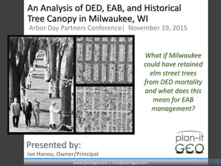 An Analysis of DED, EAB, and Historical
Tree Canopy in Milwaukee, WI
Arbor Day Partners Conference| November 19, 2015
Ian Hanou, Owner/Principal
Presented by:
www.planitgeo.com | info@planitgeo.com 1
What if Milwaukee
could have retained
elm street trees
from DED mortality
and what does this
mean for EAB
management?
 