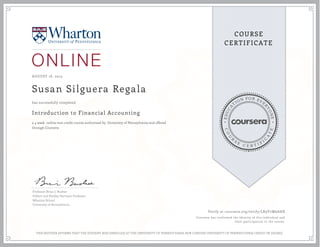 EDUCA
T
ION FOR EVE
R
YONE
CO
U
R
S
E
C E R T I F
I
C
A
TE
COURSE
CERTIFICATE
AUGUST 18, 2015
Susan Silguera Regala
Introduction to Financial Accounting
a 4 week online non-credit course authorized by University of Pennsylvania and offered
through Coursera
has successfully completed
Professor Brian J. Bushee
Gilbert and Shelley Harrison Professor
Wharton School
University of Pennsylvania
Verify at coursera.org/verify/LK9Y7M6AHX
Coursera has confirmed the identity of this individual and
their participation in the course.
THIS NEITHER AFFIRMS THAT THE STUDENT WAS ENROLLED AT THE UNIVERSITY OF PENNSYLVANIA NOR CONFERS UNIVERSITY OF PENNSYLVANIA CREDIT OR DEGREE
 