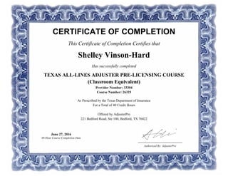 CERTIFICATE OF COMPLETION
This Certificate of Completion Certifies that
Shelley Vinson-Hard
Has successfully completed
TEXAS ALL-LINES ADJUSTER PRE-LICENSING COURSE
(Classroom Equivalent)
Provider Number: 33304
Course Number: 26325
As Prescribed by the Texas Department of Insurance
For a Total of 40 Credit Hours
Offered by AdjusterPro
221 Bedford Road, Ste 100, Bedford, TX 76022
Authorized By: AdjusterPro
June 27, 2016
40-Hour Course Completion Date
 