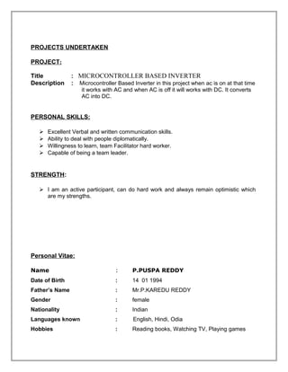 PROJECTS UNDERTAKEN
PROJECT:
Title : MICROCONTROLLER BASED INVERTER
Description : Microcontroller Based Inverter in this project when ac is on at that time
it works with AC and when AC is off it will works with DC. It converts
AC into DC.
PERSONAL SKILLS:
 Excellent Verbal and written communication skills.
 Ability to deal with people diplomatically.
 Willingness to learn, team Facilitator hard worker.
 Capable of being a team leader.
STRENGTH:
 I am an active participant, can do hard work and always remain optimistic which
are my strengths.
Personal Vitae:
Name : P.PUSPA REDDY
Date of Birth : 14 01 1994
Father’s Name : Mr.P.KAREDU REDDY
Gender : female
Nationality : Indian
Languages known : English, Hindi, Odia
Hobbies : Reading books, Watching TV, Playing games
 