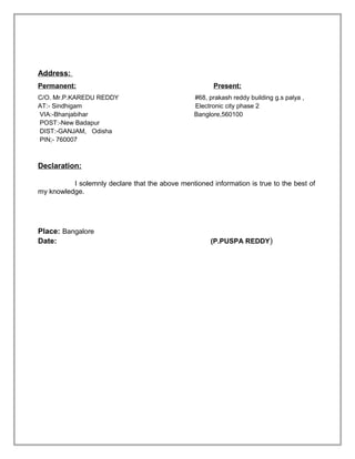 Address:
Permanent: Present:
C/O. Mr.P.KAREDU REDDY #68, prakash reddy building g.s palya ,
AT:- Sindhigam Electronic city phase 2
VIA:-Bhanjabihar Banglore,560100
POST:-New Badapur
DIST:-GANJAM, Odisha
PIN;- 760007
Declaration:
I solemnly declare that the above mentioned information is true to the best of
my knowledge.
Place: Bangalore
Date: (P.PUSPA REDDY)
 